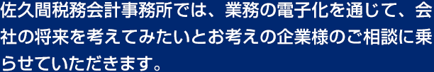 佐久間税務会計事務所では、業務の電子化を通じて、会社の将来を考えてみたいとお考えの企業様のご相談に乗らせていただきます。