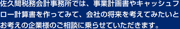 佐久間税務会計事務所では、事業計画書やキャッシュフロー計算書を作ってみて、会社の将来を考えてみたいとお考えの企業様のご相談に乗らせていただきます。