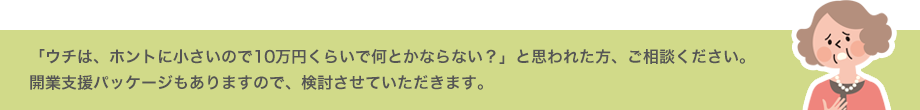 「ウチは、ホントに小さいので10万円くらいで何とかならない？」と思われた方、ご相談ください。開業支援パッケージもありますので、検討させていただきます。