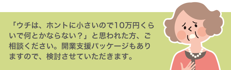 「ウチは、ホントに小さいので10万円くらいで何とかならない？」と思われた方、ご相談ください。開業支援パッケージもありますので、検討させていただきます。